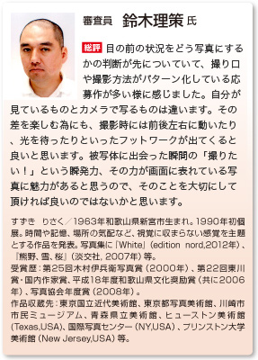 審査員　鈴木理策 氏
総評　目の前の状況をどう写真にするかの判断が先についていて、撮り口や撮影方法がパターン化している応募作が多い様に感じました。自分が見ているものとカメラで写るものは違います。その差を楽しむ為にも、撮影時には前後左右に動いたり、光を待ったりといったフットワークが出てくると良いと思います。被写体に出会った瞬間の「撮りたい！」という瞬発力、その力が画面に表れている写真に魅力があると思うので、そのことを大切にして頂ければ良いのではないかと思います。
すずき りさく／1963年和歌山県新宮市生まれ。1990年初個展。時間や記憶、場所の気配など、視覚に収まらない感覚を主題とする作品を発表。写真集に『White』（edition nord,2012年）、『熊野、雪、桜』（淡交社, 2007年）等。 受賞歴：第25回木村伊兵衛写真賞（2000年）、第22回東川賞・国内作家賞、平成18年度和歌山県文化奨励賞（共に2006年）、写真協会年度賞（2008年）。 作品収蔵先：東京国立近代美術館、東京都写真美術館、川崎市市民ミュージアム、青森県立美術館、ヒューストン美術館(Texas,USA)、国際写真センター（NY,USA）、プリンストン大学美術館（New Jersey,USA）等。