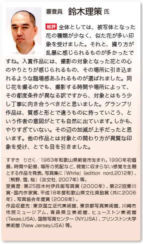 審査員　鈴木理策 氏
総評　全体の印象からすると、花の種類が前の方が圧倒的に多かった。似た花が多かったかな、というのが一つです。後は、撮り方が乱暴なものが多かったですね。
選ばれている作品は、撮影している時に対象とのやりとりやその場にいる印象が残る、写真から伝わってくるものが残っている。そうでないものは、その都度全部違う花・時間・場所だったりする訳だから、もう少し丁寧に向き合うべきだと思いました。
グランプリは、質感と、形で違うものに持っていこう、という作者の意図があって、それがやりすぎていない。その辺の加減が上手だったと思います。他の人達との対象との関わり方が異質な印象を受け、すごく目を引きました。
すずき りさく／1963年和歌山県新宮市生まれ。1990年初個展。時間や記憶、場所の気配など、視覚に収まらない感覚を主題とする作品を発表。写真集に『White』（edition nord,2012年）、『熊野、雪、桜』（淡交社, 2007年）等。 受賞歴：第25回木村伊兵衛写真賞（2000年）、第22回東川賞・国内作家賞、平成18年度和歌山県文化奨励賞（共に2006年）、写真協会年度賞（2008年）。 作品収蔵先：東京国立近代美術館、東京都写真美術館、川崎市市民ミュージアム、青森県立美術館、ヒューストン美術館(Texas,USA)、国際写真センター（NY,USA）、プリンストン大学美術館（New Jersey,USA）等。