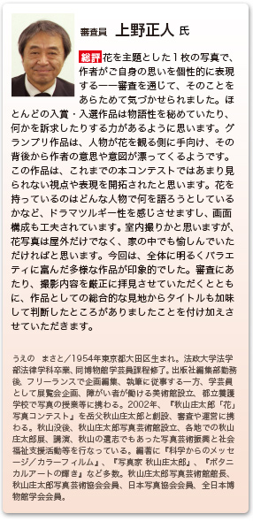 審査員　上野正人 氏
総評　花を主題とした１枚の写真で、作者がご自身の思いを個性的に表現する――審査を通じて、そのことをあらためて気づかせられました。ほとんどの入賞・入選作品は物語性を秘めていたり、何かを訴求したりする力があるように思います。グランプリ作品は、人物が花を観る側に手向け、その背後から作者の意思や意図が漂ってくるようです。この作品は、これまでの本コンテストではあまり見られない視点や表現を開拓されたと思います。花を持っているのはどんな人物で何を語ろうとしているかなど、ドラマツルギー性を感じさせますし、画面構成も工夫されています。室内撮りかと思いますが、花写真は屋外だけでなく、家の中でも愉しんでいただければと思います。今回は、全体に明るくバラエティに富んだ多様な作品が印象的でした。審査にあたり、撮影内容を厳正に拝見させていただくとともに、作品としての総合的な見地からタイトルも加味して判断したところがありましたことを付け加えさせていただきます。
うえの　まさと／１９５４年東京都大田区に生まれる。法政大学法学部法律学科卒業、同文学部博物館学芸員課程修了。出版社編集部勤務後、フリーエディターとして企画編集、取材、執筆に従事する一方、学芸員として展覧会の企画、障がい者が働ける美術館設立、養護学校で写真の授業等に携わる。２００２年、『第１回秋山庄太郎「花」写真コンテスト』を岳父秋山庄太郎らと創設し、審査や運営に携わってきた。秋山没後、秋山庄太郎写真芸術館の設立と運営、各地での秋山庄太郎展や講演、秋山の遺志でもあった写真芸術と社会福祉の支援活動等を行なっている。編著に『科学からのメッセージ／カラーフィルム』、『写真家 秋山庄太郎』、『ボタニカルアートの輝き』など多数。秋山庄太郎写真芸術館館長、株式会社秋山庄太郎事務所代表取締役、秋山庄太郎写真芸術協会会員、日本写真協会会員、全日本博物館学会会員。 