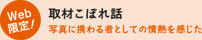 Web限定!取材こぼれ話 写真に携わる者としての情熱を感じた