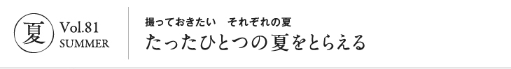 夏 vol.81 SUMMER|撮っておきたい それぞれの夏 たったひとつの夏をとらえる